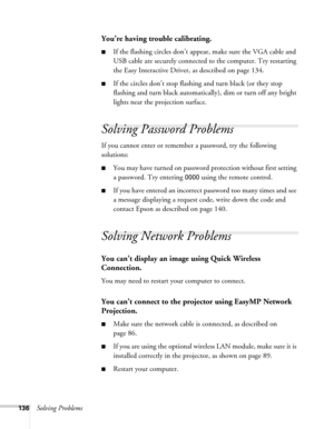 Page 136136Solving Problems
You’re having trouble calibrating.
■If the flashing circles don’t appear, make sure the VGA cable and 
USB cable are securely connected to the computer. Try restarting 
the Easy Interactive Driver, as described on page 134.
■If the circles don’t stop flashing and turn black (or they stop 
flashing and turn black automatically), dim or turn off any bright 
lights near the projection surface.
Solving Password Problems
If you cannot enter or remember a password, try the following...