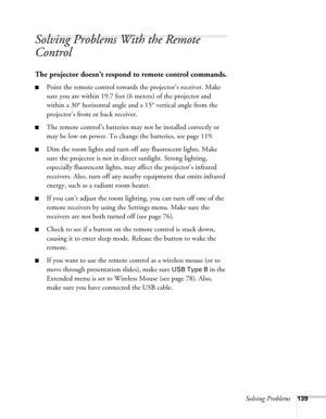 Page 139Solving Problems139
Solving Problems With the Remote 
Control
The projector doesn’t respond to remote control commands.
■Point the remote control towards the projector’s receiver. Make 
sure you are within 19.7 feet (6 meters) of the projector and 
within a 30° horizontal angle and a 15° vertical angle from the 
projector’s front or back receiver.
■The remote control’s batteries may not be installed correctly or 
may be low on power. To change the batteries, see page 119. 
■Dim the room lights and turn...