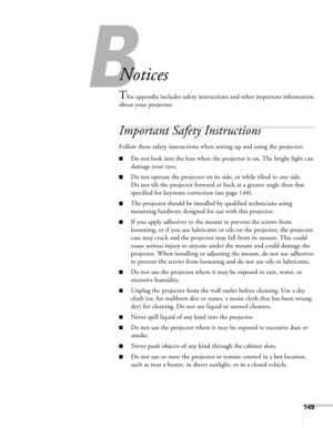 Page 149149
B
Notices
This appendix includes safety instructions and other important information 
about your projector.
Important Safety Instructions
Follow these safety instructions when setting up and using the projector:
■Do not look into the lens when the projector is on. The bright light can 
damage your eyes.
■Do not operate the projector on its side, or while tilted to one side. 
Do not tilt the projector forward or back at a greater angle than that 
specified for keystone correction (see page 144). 
■The...