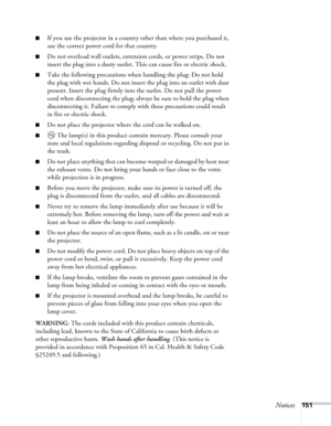 Page 151Notices151
■If you use the projector in a country other than where you purchased it, 
use the correct power cord for that country.
■Do not overload wall outlets, extension cords, or power strips. Do not 
insert the plug into a dusty outlet. This can cause fire or electric shock.
■Take the following precautions when handling the plug: Do not hold 
the plug with wet hands. Do not insert the plug into an outlet with dust 
present. Insert the plug firmly into the outlet. Do not pull the power 
cord when...