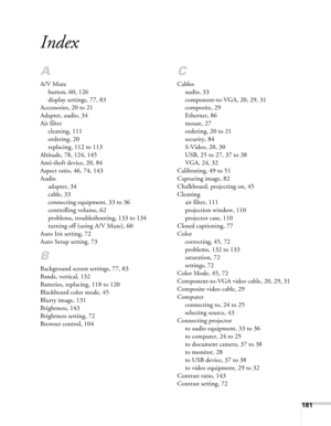 Page 181181
Index
A
A/V Mute
button, 60, 126
display settings, 77, 83
Accessories, 20 to 21
Adapter, audio, 34
Air filter
cleaning, 111
ordering, 20
replacing, 112 to 113
Altitude, 78, 124, 145
Anti-theft device, 20, 84
Aspect ratio, 46, 74, 143
Audio
adapter, 34
cable, 33
connecting equipment, 33 to 36
controlling volume, 62
problems, troubleshooting, 133 to 134
turning off (using A/V Mute), 60
Auto Iris setting, 72
Auto Setup setting, 73
B
Background screen settings, 77, 83
Bands, vertical, 132
Batteries,...