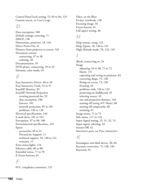 Page 182182Index
Control Panel Lock setting, 75, 83 to 84, 125
Custom screen, see User’s Logo
D
Data encryption, 100
Default settings, restoring, 71
DHCP, 138
Dimensions, projector, 18, 144
Direct Power On, 41
Distance from projector to screen, 143
Document camera
connecting, 37 to 38
ordering, 20
Documentation, 10
DVD player, connecting, 29 to 32
Dynamic color mode, 45
E
Easy Interactive Driver, 48 to 49
Easy Interactive Tools, 52 to 57
EasyMP Monitor, 85
EasyMP Network Projection
creating password for, 93
data...