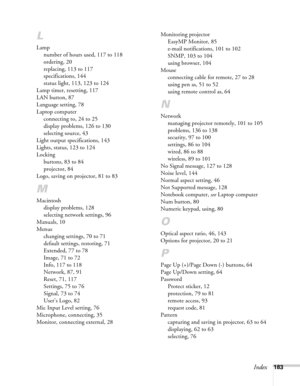 Page 183Index183
L
Lamp
number of hours used, 117 to 118
ordering, 20
replacing, 113 to 117
specifications, 144
status light, 113, 123 to 124
Lamp timer, resetting, 117
LAN button, 87
Language setting, 78
Laptop computer
connecting to, 24 to 25
display problems, 126 to 130
selecting source, 43
Light output specifications, 143
Lights, status, 123 to 124
Locking
buttons, 83 to 84
projector, 84
Logo, saving on projector, 81 to 83
M
Macintosh
display problems, 128
selecting network settings, 96
Manuals, 10
Menus...