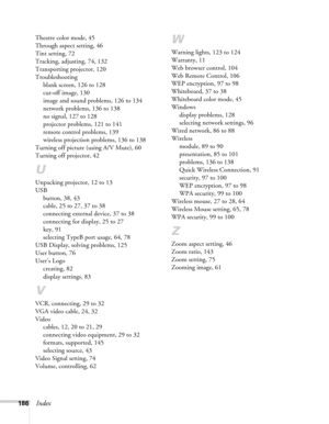 Page 186186Index
Theatre color mode, 45
Through aspect setting, 46
Tint setting, 72
Tracking, adjusting, 74, 132
Transporting projector, 120
Troubleshooting
blank screen, 126 to 128
cut-off image, 130
image and sound problems, 126 to 134
network problems, 136 to 138
no signal, 127 to 128
projector problems, 121 to 141
remote control problems, 139
wireless projection problems, 136 to 138
Turning off picture (using A/V Mute), 60
Turning off projector, 42
U
Unpacking projector, 12 to 13
USB
button, 38, 43
cable, 25...