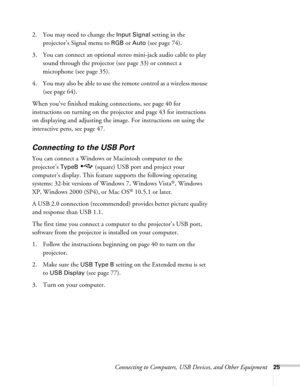 Page 25Connecting to Computers, USB Devices, and Other Equipment25
2. You may need to change the Input Signal setting in the 
projector’s Signal menu to 
RGBor Auto (see page 74). 
3. You can connect an optional stereo mini-jack audio cable to play 
sound through the projector (see page 33) or connect a 
microphone (see page 35). 
4. You may also be able to use the remote control as a wireless mouse 
(see page 64).
When you’ve finished making connections, see page 40 for 
instructions on turning on the...