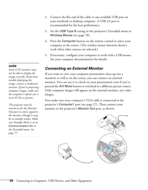 Page 2828Connecting to Computers, USB Devices, and Other Equipment 2. Connect the flat end of the cable to any available USB port on 
your notebook or desktop computer. A USB 2.0 port is 
recommended for the best performance.
3. Set the 
USB Type B setting in the projector’s Extended menu to 
Wireless Mouse (see page 78). 
4. Press the 
Computer button on the remote control to select your 
computer as the source. (The wireless mouse function doesn’t 
work when other sources are selected.)
5. If necessary,...