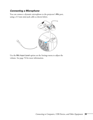 Page 35Connecting to Computers, USB Devices, and Other Equipment35
Connecting a Microphone
You can connect a dynamic microphone to the projector’s Mic port, 
using a 3.5 mm mini-jack cable as shown below.
Use the 
Mic Input Level option on the Settings menu to adjust the 
volume. See page 76 for more information. 