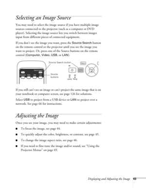 Page 43Displaying and Adjusting the Image43
Selecting an Image Source
You may need to select the image source if you have multiple image 
sources connected to the projector (such as a computer or DVD 
player). Selecting the image source lets you switch between images 
input from different pieces of connected equipment. 
If you don’t see the image you want, press the 
Source Search button 
on the remote control or the projector until you see the image you 
want to project. Or, press one of the Source buttons on...