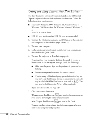 Page 4848Using the Interactive Pens
Using the Easy Interactive Pen Driver
The Easy Interactive Driver software is included on the CD labeled 
“Epson Projector Software for Easy Interactive Function.” Note the 
following system requirements:
■Microsoft® Windows 2000, Windows XP, Windows Vista or 
Windows 7 (32-bit versions for Windows Vista and Windows 7)
or
Mac OS X 10.3 or above
■USB 1.1 port (minimum) or USB 2.0 port (recommended)
1. Connect the VGA computer cable and USB cable to the projector 
and computer,...