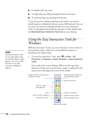 Page 5252Using the Interactive Pens
■To double-click, tap twice.
■To right-click, tap while pressing the button on the pen.
■To click and drag, tap and drag with the pen.
To use the pen for writing or drawing on the board, you need to 
install interactive whiteboard software, such as RM Easiteach. You can 
use your own interactive whiteboard software or Easy Interactive 
Tools. To download and install Easy Interactive Tools, double-click 
the 
Download Easy Interactive Tools link on your desktop. 
Using the...