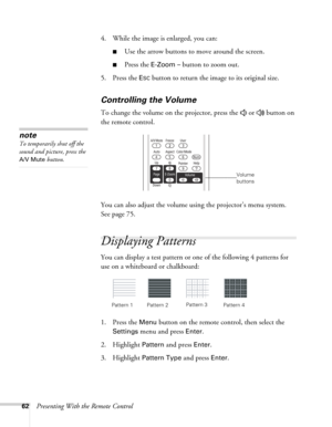 Page 6262Presenting With the Remote Control4. While the image is enlarged, you can:
■Use the arrow buttons to move around the screen.
■Press the E-Zoom – button to zoom out. 
5. Press the 
ESC button to return the image to its original size.
Controlling the Volume
To change the volume on the projector, press the   or   button on 
the remote control. 
You can also adjust the volume using the projector’s menu system. 
Seepage75. 
Displaying Patterns
You can display a test pattern or one of the following 4...