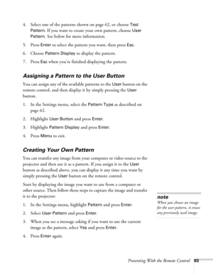 Page 63Presenting With the Remote Control63
4. Select one of the patterns shown on page 62, or choose Test 
Pattern
. If you want to create your own pattern, choose User 
Pattern
. See below for more information.
5. Press 
Enter to select the pattern you want, then press Esc.
6. Choose 
Pattern Display to display the pattern.
7. Press 
Esc when you’re finished displaying the pattern.
Assigning a Pattern to the User Button
You can assign any of the available patterns to the User button on the 
remote control,...
