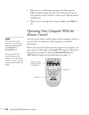 Page 6464Presenting With the Remote Control5. When you see a confirmation message, select 
Yes and press 
Enter. Saving the image may take a few moments. Do not use 
your projector, remote control, or video source while the pattern 
is being saved.
6. When you see a message that saving is complete, press 
Menu to 
exit. 
Operating Your Computer With the 
Remote Control
You can use the remote control in place of your computer’s mouse so 
you won’t have to stand next to the computer to control the 
presentation....