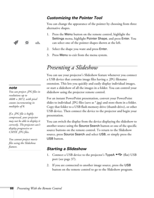 Page 6666Presenting With the Remote Control
Customizing the Pointer Tool
You can change the appearance of the pointer by choosing from three 
alternative shapes. 
1. Press the 
Menu button on the remote control, highlight the 
Settings menu, highlight Pointer Shape, and press Enter. You 
can select one of the pointer shapes shown at the left.
2. Select the shape you want and press 
Enter.
3. Press 
Menu to exit from the menu system. 
Presenting a Slideshow 
You can use your projector’s Slideshow feature...