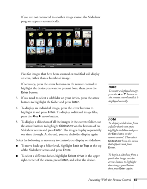 Page 67Presenting With the Remote Control67
If you are not connected to another image source, the Slideshow 
program appears automatically.
Files for images that have been scanned or modified will display 
an icon, rather than a thumbnail image. 
If necessary, press the arrow buttons on the remote control to 
highlight the device you want to present from, then press the 
Enter button.
3. If you need to select a subfolder on your device, press the arrow 
buttons to highlight the folder and press 
Enter. 
4. To...