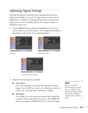 Page 73Using the Projector Menus73
Adjusting Signal Settings
Although the projector normally detects and optimizes the input 
signal automatically, you can use the Signal menu to make manual 
adjustments. In addition to changing the position of the projected 
image, you can correct tracking and sync for computer images, or 
change the aspect ratio. 
1. Press the 
Menu button and select the Signal menu. You see a 
screen similar to one of those below. (The settings will be different 
depending on the source you...