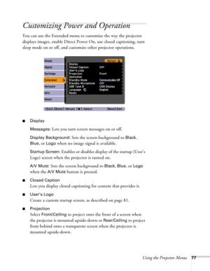 Page 77Using the Projector Menus77
Customizing Power and Operation
You can use the Extended menu to customize the way the projector 
displays images, enable Direct Power On, use closed captioning, turn 
sleep mode on or off, and customize other projector operations.
■Display
Messages: 
Lets you turn screen messages on or off.
Display Background: Sets the screen background to Black, 
Blue, or Logo when no image signal is available.
Startup Screen: Enables or disables display of the startup (User’s 
Logo) screen...