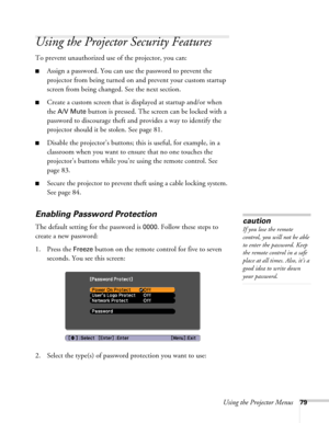 Page 79Using the Projector Menus79
Using the Projector Security Features
To prevent unauthorized use of the projector, you can:
■Assign a password. You can use the password to prevent the 
projector from being turned on and prevent your custom startup 
screen from being changed. See the next section.
■Create a custom screen that is displayed at startup and/or when 
the 
A/V Mute button is pressed. The screen can be locked with a 
password to discourage theft and provides a way to identify the 
projector should...