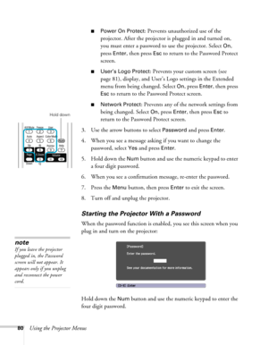 Page 8080Using the Projector Menus
■Power On Protect: Prevents unauthorized use of the 
projector. After the projector is plugged in and turned on, 
you must enter a password to use the projector. Select 
On, 
press 
Enter, then press Esc to return to the Password Protect 
screen.
■User’s Logo Protect: Prevents your custom screen (see 
page 81), display, and User’s Logo settings in the Extended 
menu from being changed. Select 
On, press Enter, then press 
Esc to return to the Password Protect screen.
■Network...