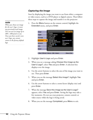 Page 8282Using the Projector Menus
Capturing the Image
Start by displaying the image you want to use from either a computer 
or video source, such as a DVD player or digital camera. Then follow 
these steps to capture the image and transfer it to the projector: 
1. Press the 
Menu button on the remote control, highlight the 
Extended menu, and press Enter.
2. Highlight 
User’s Logo and press Enter. 
3. When you see a message asking 
Choose this image as the 
User’s Logo?
, select Yes and press Enter. A...