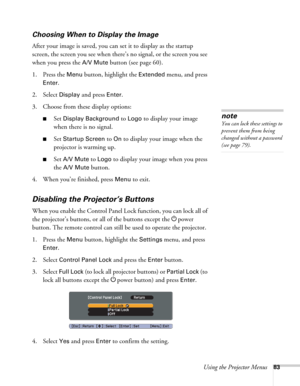 Page 83Using the Projector Menus83
Choosing When to Display the Image
After your image is saved, you can set it to display as the startup 
screen, the screen you see when there’s no signal, or the screen you see 
when you press the 
A/V Mute button (see page 60).
1. Press the 
Menu button, highlight the Extended menu, and press 
Enter. 
2. Select 
Display and press Enter.
3. Choose from these display options:
■Set Display Background to Logo to display your image 
when there is no signal. 
■Set Startup Screen to...