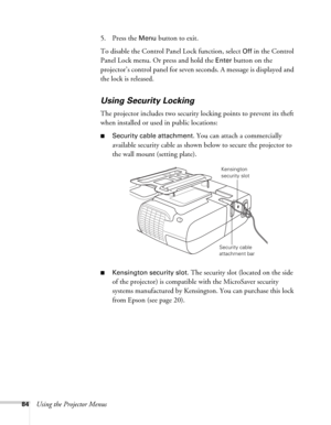 Page 8484Using the Projector Menus5. Press the 
Menu button to exit. 
To disable the Control Panel Lock function, select 
Off in the Control 
Panel Lock menu. Or press and hold the 
Enter button on the 
projector’s control panel for seven seconds. A message is displayed and 
the lock is released.
Using Security Locking
The projector includes two security locking points to prevent its theft 
when installed or used in public locations: 
■Security cable attachment. You can attach a commercially 
available security...