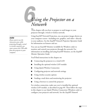 Page 8585
6l
Using the Projector on a 
Network
This chapter tells you how to prepare to send images to your 
projector through a wired or wireless network. 
Using EasyMP Network Projection, you can project images shown on 
your computer screen—including text, graphics, and video—directly 
to your audience. See the EasyMP Network Projection Operation Guide 
for information on features and use. 
You can use EasyMP Monitor (available for Windows only) to 
monitor and control your projector through the network. For...