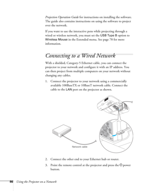 Page 8686Using the Projector on a NetworkProjection Operation Guide for instructions on installing the software. 
The guide also contains instructions on using the software to project 
over the network.
If you want to use the interactive pens while projecting through a 
wired or wireless network, you must set the 
USB Type B option to 
Wireless Mouse in the Extended menu. See page 78 for more 
information.
Connecting to a Wired Network
With a shielded, Category-5 Ethernet cable, you can connect the 
projector...