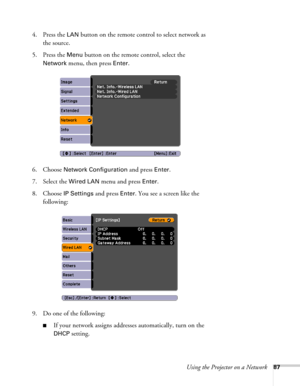Page 87Using the Projector on a Network87
4. Press the LAN button on the remote control to select network as 
the source. 
5. Press the 
Menu button on the remote control, select the 
Network menu, then press Enter. 
6. Choose 
Network Configuration and press Enter.
7. Select the 
Wired LAN menu and press Enter. 
8. Choose 
IP Settings and press Enter. You see a screen like the 
following:
9. Do one of the following:
■If your network assigns addresses automatically, turn on the 
DHCP setting. 