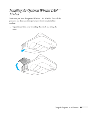 Page 89Using the Projector on a Network89
Installing the Optional Wireless LAN 
Module
Make sure you have the optional Wireless LAN Module. Turn off the 
projector and disconnect the power cord before you install the 
module.
1. Open the air filter cover by sliding the switch and lifting the 
cover. 
