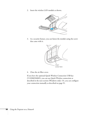 Page 9090Using the Projector on a Network2. Insert the wireless LAN module as shown.
3. As a security feature, you can fasten the module using the screw 
that came with it.
4. Close the air filter cover.
If you have the optional Quick Wireless Connection USB key 
(V12H005M005), you can use Quick Wireless connection as 
described in the next section (Windows only). Or, you can configure 
your connection manually as described on page 91.
Insert 
screw here 