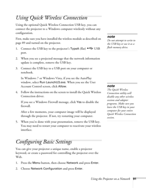 Page 91Using the Projector on a Network91
Using Quick Wireless Connection
Using the optional Quick Wireless Connection USB key, you can 
connect the projector to a Windows computer wirelessly without any 
configuration.
First, make sure you have installed the wireless module as described on 
page 89 and turned on the projector.
1. Connect the USB key to the projector’s 
TypeA (flat)  USB 
port.
2. When you see a projected message that the network information 
update is complete, remove the USB key.
3. Connect...