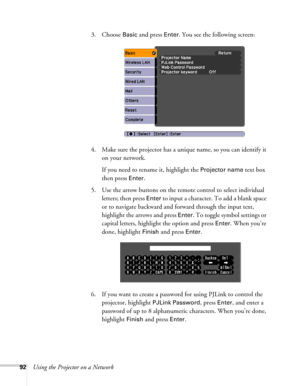 Page 9292Using the Projector on a Network3. Choose 
Basic and press Enter. You see the following screen: 
4. Make sure the projector has a unique name, so you can identify it 
on your network. 
If you need to rename it, highlight the 
Projector name text box 
then press 
Enter. 
5. Use the arrow buttons on the remote control to select individual 
letters; then press 
Enter to input a character. To add a blank space 
or to navigate backward and forward through the input text, 
highlight the arrows and press...