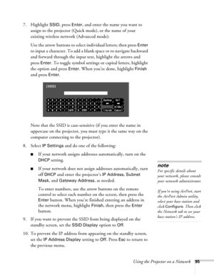 Page 95Using the Projector on a Network95
7. Highlight SSID, press Enter, and enter the name you want to 
assign to the projector (Quick mode), or the name of your 
existing wireless network (Advanced mode):
Use the arrow buttons to select individual letters; then press 
Enter 
to input a character. To add a blank space or to navigate backward 
and forward through the input text, highlight the arrows and 
press 
Enter. To toggle symbol settings or capital letters, highlight 
the option and press 
Enter. When...