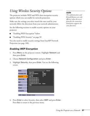 Page 97Using the Projector on a Network97
Using Wireless Security Options 
The projector includes WEP and WPA data encryption security 
options which you can enable for network projection.
Make sure the settings you select match the ones used by your 
network; follow the directions from your network administrator. 
See the following sections to enable security options on your 
projector: 
■“Enabling WEP Encryption” below
■“Enabling WPA Security” on page 99
You also need to enable security settings from EasyMP...