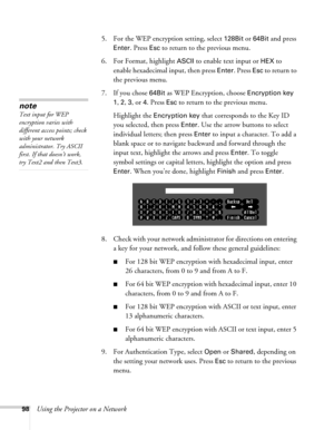 Page 9898Using the Projector on a Network5. For the WEP encryption setting, select 
128Bit or 64Bit and press 
Enter. Press Esc to return to the previous menu.
6. For Format, highlight 
ASCII to enable text input or HEX to 
enable hexadecimal input, then press 
Enter. Press Esc to return to 
the previous menu.
7. If you chose 
64Bit as WEP Encryption, choose Encryption key 
1, 2, 3, or 4. Press Esc to return to the previous menu.
Highlight the 
Encryption key that corresponds to the Key ID 
you selected, then...