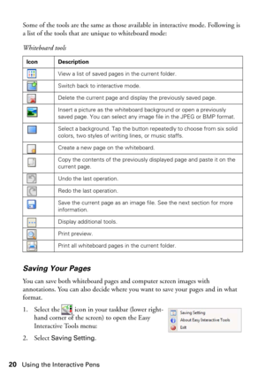 Page 2020Using the Interactive Pens
Some of the tools are the same as those available in interactive mode. Following is 
a list of the tools that are unique to whiteboard mode:
Saving Your Pages
You can save both whiteboard pages and computer screen images with 
annotations. You can also decide where you want to save your pages and in what 
format.
1. Select the   icon in your taskbar (lower right-
hand corner of the screen) to open the Easy 
Interactive Tools menu:
2. Select 
Saving Setting.  Whiteboard tools...