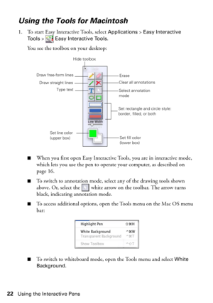 Page 2222Using the Interactive Pens
Using the Tools for Macintosh
1. To start Easy Interactive Tools, select Applications > Easy Interactive 
Tools
>  Easy Interactive Tools. 
You see the toolbox on your desktop:
■When you first open Easy Interactive Tools, you are in interactive mode, 
which lets you use the pen to operate your computer, as described on 
page 16. 
■To switch to annotation mode, select any of the drawing tools shown 
above. Or, select the   white arrow on the toolbar. The arrow turns 
black,...