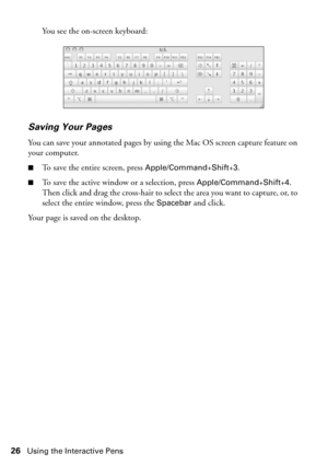 Page 2626Using the Interactive Pens
You see the on-screen keyboard:
Saving Your Pages
You can save your annotated pages by using the Mac OS screen capture feature on 
your computer.
■To save the entire screen, press Apple/Command+Shift+3.
■To save the active window or a selection, press Apple/Command+Shift+4. 
Then click and drag the cross-hair to select the area you want to capture, or, to 
select the entire window, press the 
Spacebar and click.
Your page is saved on the desktop. 