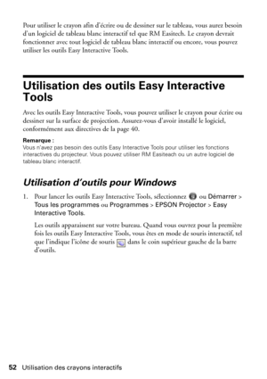 Page 5252Utilisation des crayons interactifs
Pour utiliser le crayon afin d’écrire ou de dessiner sur le tableau, vous aurez besoin 
d’un logiciel de tableau blanc interactif tel que RM Easitech. Le crayon devrait 
fonctionner avec tout logiciel de tableau blanc interactif ou encore, vous pouvez 
utiliser les outils Easy Interactive Tools. 
Utilisation des outils Easy Interactive 
Tools
Avec les outils Easy Interactive Tools, vous pouvez utiliser le crayon pour écrire ou 
dessiner sur la surface de projection....