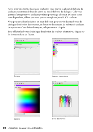 Page 6060Utilisation des crayons interactifs
Après avoir sélectionné la couleur souhaitée, vous pouvez la glisser de la barre de 
couleurs au sommet de l’un des carrés au bas de la boîte de dialogue. Cela vous 
permet d’enregistrer vos couleurs préférées pour usage ultérieur. D’autres carrés 
sont disponibles, si bien que vous pouvez enregistrer jusqu’à 300 couleurs.
Vous pouvez utiliser les icônes en haut de l’écran pour ouvrir d’autres boîtes de 
dialogue de sélection des couleurs, en fonction de curseurs, de...