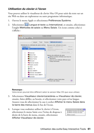 Page 61Utilisation des outils Easy Interactive Tools61
Utilisation du clavier à l’écran
Vous pouvez utiliser le visualiseur de clavier Mac OS pour saisir du texte sur un 
site Web ou dans un explorateur ou autre programme informatique.
1. Ouvrez le menu Apple et sélectionnez 
Préférences Système.
2. Sélectionnez 
 Langue et texte ou International, et ensuite, sélectionnez 
l’onglet 
Méthodes de saisie ou Menu Saisie. Un écran comme celui-ci 
s’affiche :
Remarque : 
Votre écran pourrait être différent selon la...