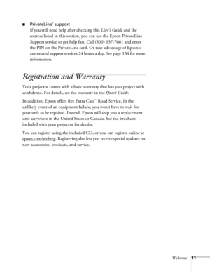 Page 11Welcome11
■PrivateLine® support
If you still need help after checking this User’s Guide and the 
sources listed in this section, you can use the Epson PrivateLine 
Support service to get help fast. Call (800) 637-7661 and enter 
the PIN on the PrivateLine card. Or take advantage of Epson’s 
automated support services 24 hours a day. See page 134 for more 
information.
Registration and Warranty
Your projector comes with a basic warranty that lets you project with 
confidence. For details, see the warranty...