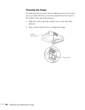 Page 4444Displaying and Adjusting the Image
Focusing the Image
Focusing the projector is part of the installation process. If necessary, 
you can re-adjust the focus at any time using the focus lever next to 
the air filter on the side of the projector.
1. Slide the switch to open the air filter cover on the side of the 
projector.
2. Raise or lower the focus lever to sharpen the image.
Focus lever Air filter 
cover switch 