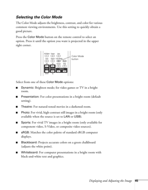 Page 45Displaying and Adjusting the Image45
Selecting the Color Mode
The Color Mode adjusts the brightness, contrast, and color for various 
common viewing environments. Use this setting to quickly obtain a 
good picture.
Press the 
Color Mode button on the remote control to select an 
option. Press it until the option you want is projected in the upper 
right corner.
Select from one of these 
Color Mode options:
■Dynamic: Brightest mode; for video games or TV in a bright 
room
.
■Presentation: For color...