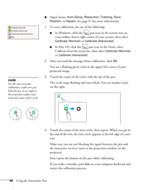 Page 5050Using the Interactive Pens
■Signal menu: Auto Setup, Resolution, Tracking, Sync, 
Position
, or Aspect. See page 67 for more information.
1. To start calibration, do one of the following:
■In Windows, click the   pen icon in the system tray on 
your taskbar (lower right corner of your screen), then select 
Calibrate (Normal) or Calibrate (Advanced).
■In Mac OS, click the   pen icon in the Dock, select 
Calibrate from the menu bar, then select 
Calibrate (Normal) 
or 
Calibrate (Advanced). 
2. After you...