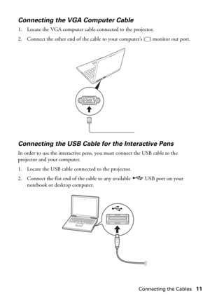 Page 11Connecting the Cables11
Connecting the VGA Computer Cable
1. Locate the VGA computer cable connected to the projector. 
2. Connect the other end of the cable to your computer’s   monitor out port.
Connecting the USB Cable for the Interactive Pens 
In order to use the interactive pens, you must connect the USB cable to the 
projector and your computer.
1. Locate the USB cable connected to the projector.
2. Connect the flat end of the cable to any available  USB port on your 
notebook or desktop computer. 