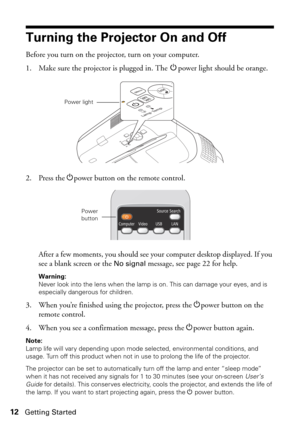 Page 1212Getting Started
Turning the Projector On and Off
Before you turn on the projector, turn on your computer. 
1. Make sure the projector is plugged in. The Ppower light should be orange.
2. Press the Ppower button on the remote control.
After a few moments, you should see your computer desktop displayed. If you 
see a blank screen or the 
No signal message, see page 22 for help.
Warning: 
Never look into the lens when the lamp is on. This can damage your eyes, and is 
especially dangerous for children.
3....