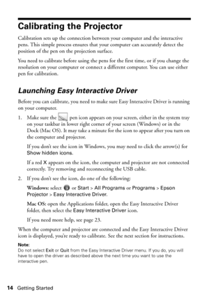 Page 1414Getting Started
Calibrating the Projector
Calibration sets up the connection between your computer and the interactive 
pens. This simple process ensures that your computer can accurately detect the 
position of the pen on the projection surface.
You need to calibrate before using the pens for the first time, or if you change the 
resolution on your computer or connect a different computer. You can use either 
pen for calibration.
Launching Easy Interactive Driver
Before you can calibrate, you need to...