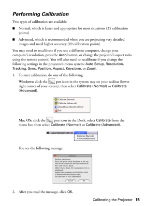 Page 15Calibrating the Projector15
Performing Calibration
Two types of calibration are available:
■Normal, which is faster and appropriate for most situations (25 calibration 
points)
■Advanced, which is recommended when you are projecting very detailed 
images and need higher accuracy (49 calibration points)
You may need to recalibrate if you use a different computer, change your 
computer’s resolution, press the 
Auto button, or change the projector’s aspect ratio 
using the remote control. You will also need...